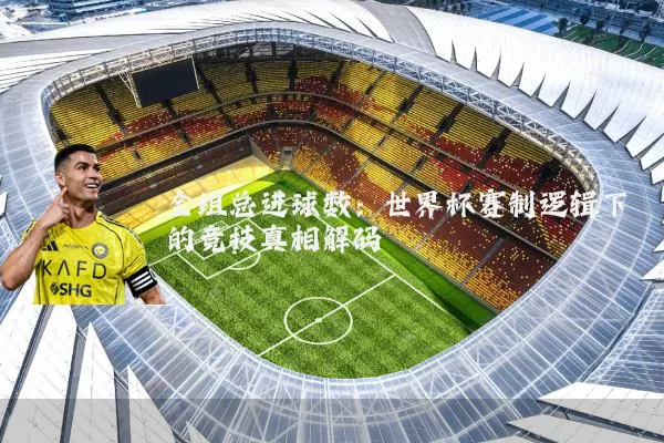 全组总进球数:世界杯赛制逻辑下的竞技真相解码